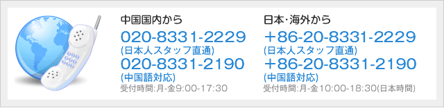 日本･海外から ＋86-020-8331-2229 (日本人スタッフ直通) ＋86-20-8331-2190 (中国語対応) 受付時間:月-金10:00-18:30(日本時間)