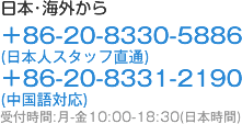 日本･海外から ＋86-20-8330-5886 (日本人スタッフ直通) ＋86-20-8331-2190 (中国語対応) 受付時間:月-金10:00-18:30(日本時間)